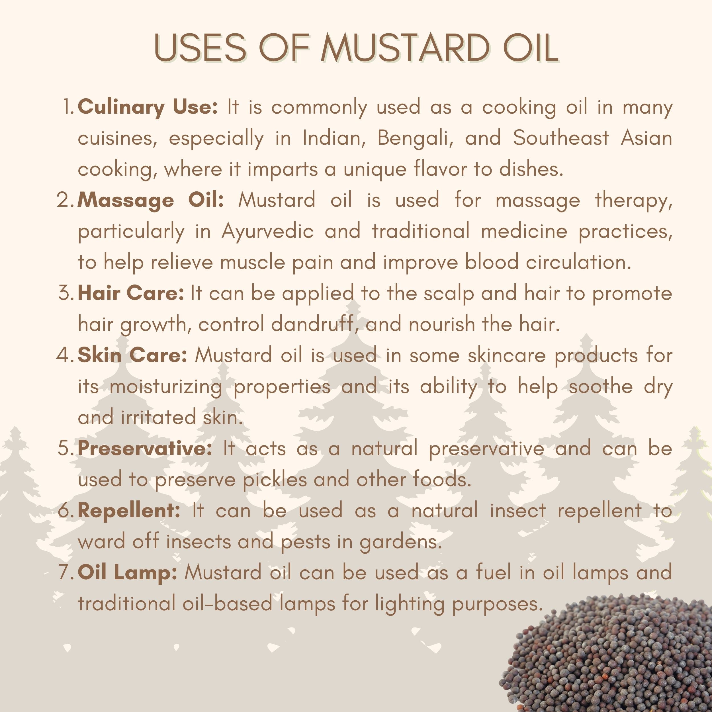 Mustard oil is used for cooking and culinary purpose. mustard oil is used as a massage oil. mustard oil is used in haircare and skin care. mustard oil is used as preservative for pickles and other foods. mustard oil acts as an insect repellent and can be used as fuel in oil lamps.